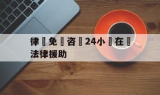 律師免費咨詢24小時在線法律援助(律师免费咨询24小时在线法律援助工伤)